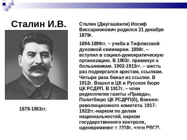 Сталин И.В. Сталин (Джугашвили) Иосиф Виссарионович родился 21 декабря 1879г.1894-1899гг. – учеба в Тифлисской духовной семинарии. 1898г. – вступил в социал-демократическую организацию. В 1903г. примкнул к большевикам. 1902-1913гг. – шесть раз подве…
