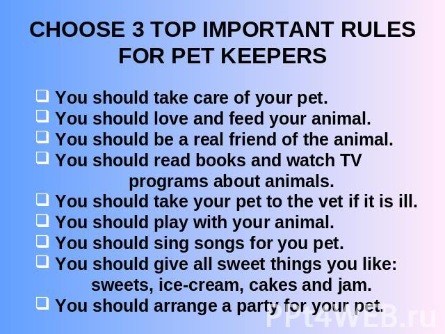 CHOOSE 3 TOP IMPORTANT RULES FOR PET KEEPERS You should take care of your pet. You should love and feed your animal. You should be a real friend of the animal. You should read books and watch TV programs about animals. You should take your pet to th…