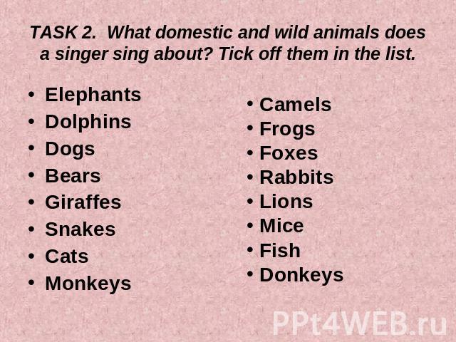 TASK 2. What domestic and wild animals does a singer sing about? Tick off them in the list. ElephantsDolphinsDogsBearsGiraffes SnakesCatsMonkeys Camels Frogs Foxes Rabbits Lions Mice Fish Donkeys