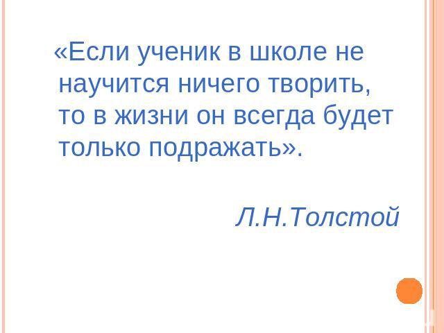 «Если ученик в школе не научится ничего творить, то в жизни он всегда будет только подражать».Л.Н.Толстой