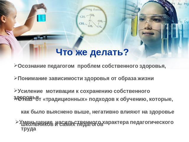 Что же делать? Осознание педагогом проблем собственного здоровья,Понимание зависимости здоровья от образа жизниУсиление мотивации к сохранению собственного здоровьяОтказ от «традиционных» подходов к обучению, которые, как было выяснено выше, негатив…