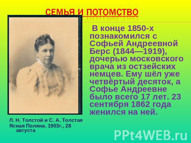 Семья и потомство В конце 1850-х познакомился с Софьей Андреевной Берс (1844—1919), дочерью московского врача из остзейских немцев. Ему шёл уже четвёртый десяток, а Софье Андреевне было всего 17 лет. 23 сентября 1862 года женился на ней.Л. Н. Толсто…