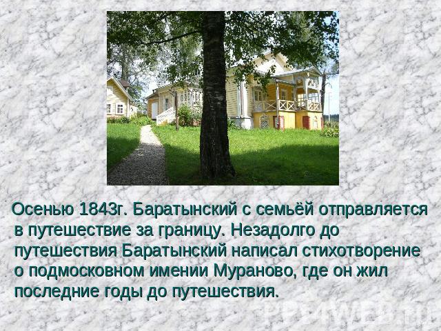 Осенью 1843г. Баратынский с семьёй отправляется в путешествие за границу. Незадолго до путешествия Баратынский написал стихотворение о подмосковном имении Мураново, где он жил последние годы до путешествия. 