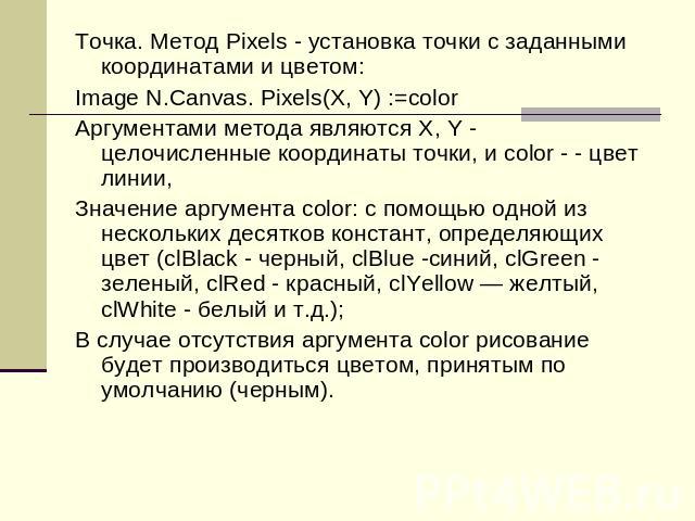 Точка. Метод Pixels - установка точки с заданными координатами и цветом:Image N.Canvas. Pixels(X, Y) :=colorАргументами метода являются Х, Y - целочисленные координаты точки, и color - - цвет линии,Значение аргумента color: с помощью одной из нескол…