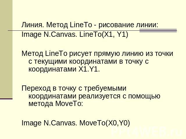Линия. Метод LineTo - рисование линии:Image N.Canvas. LineTo(X1, Y1)Метод LineTo рисует прямую линию из точки с текущими координатами в точку с координатами X1.Y1.Переход в точку с требуемыми координатами реализуется с помощью метода MoveTo: Image N…