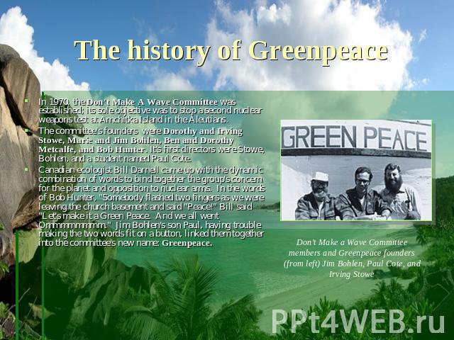 The history of Greenpeace In 1970, the Don't Make A Wave Committee was established; its sole objective was to stop a second nuclear weapons test at Amchitka Island in the Aleutians. The committee's founders  were Dorothy and Irving Stowe, Marie and …