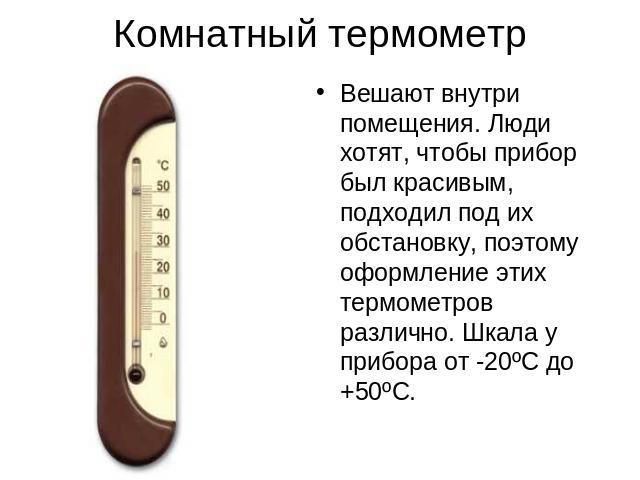 Комнатный термометр Вешают внутри помещения. Люди хотят, чтобы прибор был красивым, подходил под их обстановку, поэтому оформление этих термометров различно. Шкала у прибора от -20ºC до +50ºC.