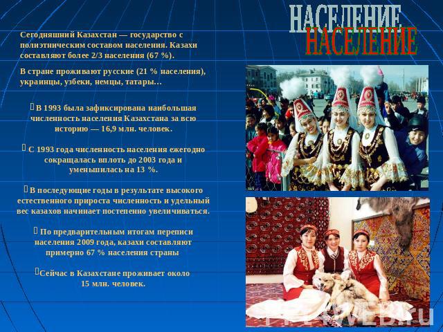 НАСЕЛЕНИЕСегодняшний Казахстан — государство с полиэтническим составом населения. Казахи составляют более 2/3 населения (67 %). В стране проживают русские (21 % населения), украинцы, узбеки, немцы, татары… В 1993 была зафиксирована наибольшая числен…