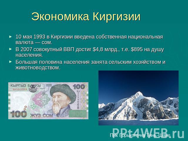 Экономика Киргизии 10 мая 1993 в Киргизии введена собственная национальная валюта — сом.В 2007 совокупный ВВП достиг $4,8 млрд., т.е. $895 на душу населения.Большая половина населения занята сельским хозяйством и животноводством. Пик Горького на Тянь-Шане