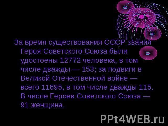 За время существования СССР звания Героя Советского Союза были удостоены 12772 человека, в том числе дважды — 153; за подвиги в Великой Отечественной войне — всего 11695, в том числе дважды 115. В числе Героев Советского Союза — 91 женщина.