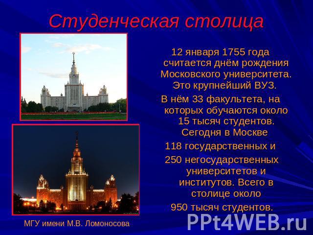 Студенческая столица 12 января 1755 года считается днём рождения Московского университета. Это крупнейший ВУЗ. В нём 33 факультета, на которых обучаются около 15 тысяч студентов. Сегодня в Москве 118 государственных и 250 негосударственных университ…