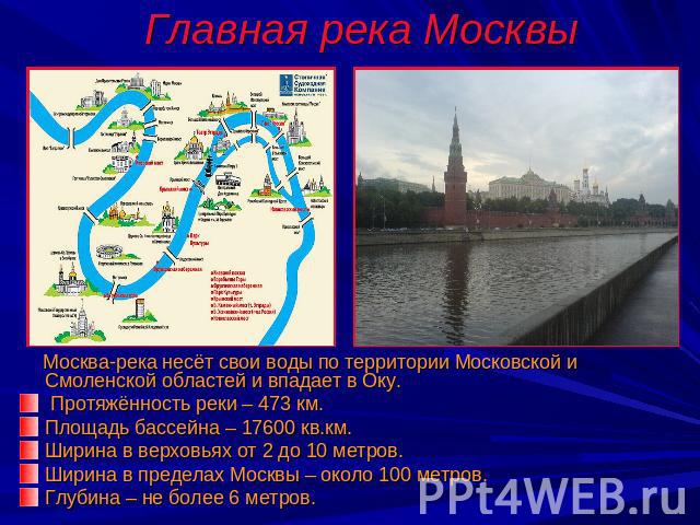 Главная река Москвы Москва-река несёт свои воды по территории Московской и Смоленской областей и впадает в Оку. Протяжённость реки – 473 км.Площадь бассейна – 17600 кв.км. Ширина в верховьях от 2 до 10 метров. Ширина в пределах Москвы – около 100 ме…