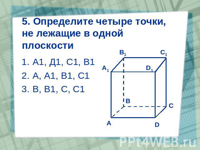 5. Определите четыре точки, не лежащие в одной плоскости А1, Д1, С1, В1 А, А1, В1, С1 В, В1, С, С1