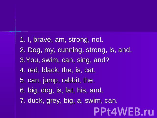 1. I, brave, am, strong, not.2. Dog, my, cunning, strong, is, and.3.You, swim, can, sing, and?4. red, black, the, is, cat.5. can, jump, rabbit, the.6. big, dog, is, fat, his, and.7. duck, grey, big, a, swim, can.