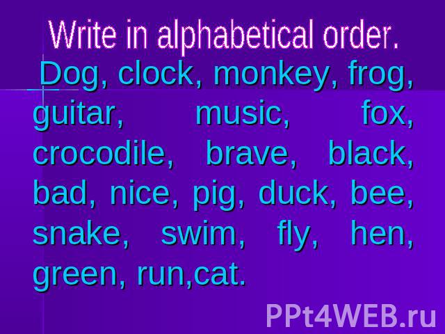 Write in alphabetical order. Dog, clock, monkey, frog, guitar, music, fox, crocodile, brave, black, bad, nice, pig, duck, bee, snake, swim, fly, hen, green, run,cat.