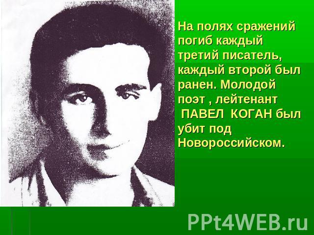 На полях сражений погиб каждый третий писатель, каждый второй был ранен. Молодой поэт , лейтенант ПАВЕЛ КОГАН был убит под Новороссийском.