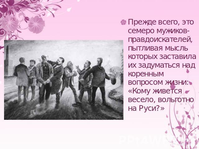 Прежде всего, это семеро мужиков-правдоискателей, пытливая мысль которых заставила их задуматься над коренным вопросом жизни: «Кому живется весело, вольготно на Руси?»