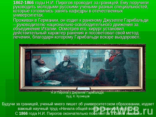 1862-1866 годы Н.И. Пирогов проводит за границей. Ему поручили руководить молодыми русскими учеными разных специальностей, которые готовились занять кафедры в отечественных университетах. Проживая в Германии, он ездил к раненому Джузеппе Гарибальди …