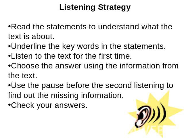 Listening StrategyRead the statements to understand what the text is about.Underline the key words in the statements.Listen to the text for the first time.Choose the answer using the information from the text. Use the pause before the second listeni…