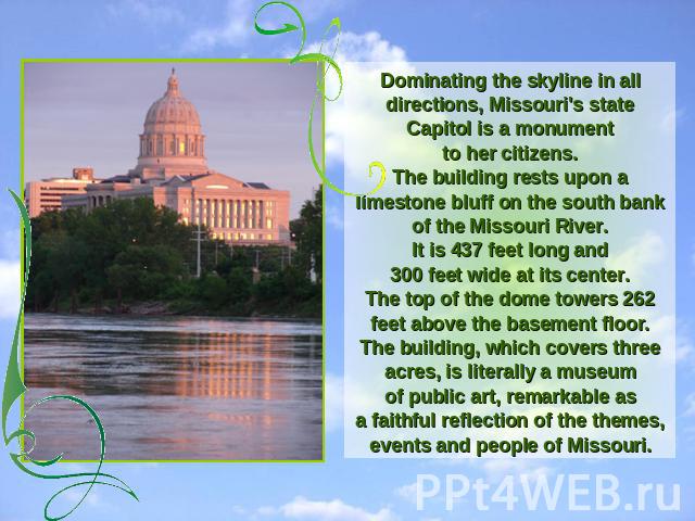 Dominating the skyline in all directions, Missouri's state Capitol is a monumentto her citizens.The building rests upon a limestone bluff on the south bank of the Missouri River.It is 437 feet long and300 feet wide at its center.The top of the dome …