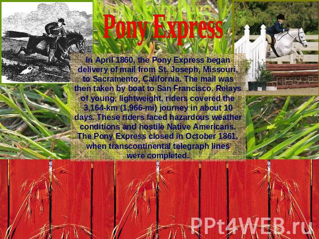 Pony ExpressIn April 1860, the Pony Express began delivery of mail from St. Joseph, Missouri, to Sacramento, California. The mail was then taken by boat to San Francisco. Relays of young, lightweight, riders covered the 3,164-km (1,966-mi) journey i…