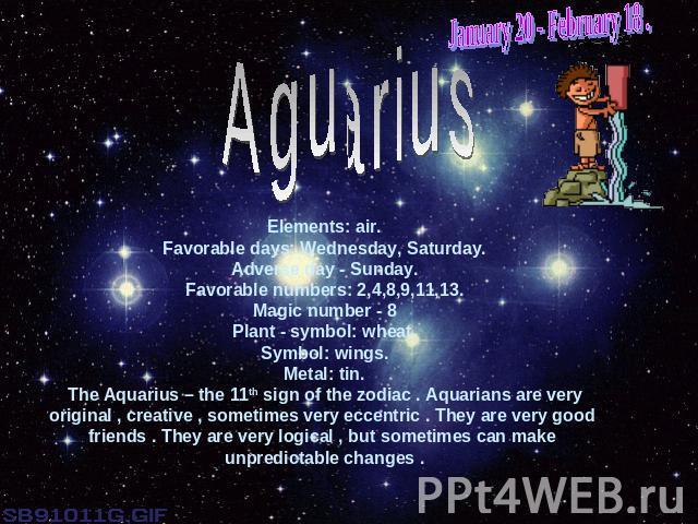 January 20 - February 18 .AguariusElements: air.Favorable days: Wednesday, Saturday.Adverse day - Sunday.Favorable numbers: 2,4,8,9,11,13.Magic number - 8Plant - symbol: wheat.Symbol: wings.Metal: tin.The Aquarius – the 11th sign of the zodiac . Aqu…