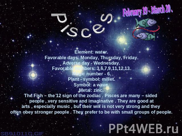 February 19 - March 20 .PiscesElement: water.Favorable days: Monday, Thursday, Friday.Adverse day - Wednesday.Favorable numbers: 3,6,7,9,11,12,13.Magic number - 6.Plant - symbol: millet.Symbol: a wave.Metal: zinc.The Fish – the 12 sign of the zodiac…