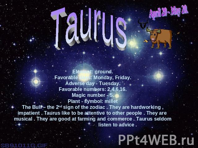 April 20 - May 20.TaurusElement: ground.Favorable days: Monday, Friday.Adverse day - Tuesday.Favorable numbers: 2,4,6,16.Magic number - 5.Plant - symbol: milletThe Bull – the 2nd sign of the zodiac . They are hardworking , impatient . Taurus like to…