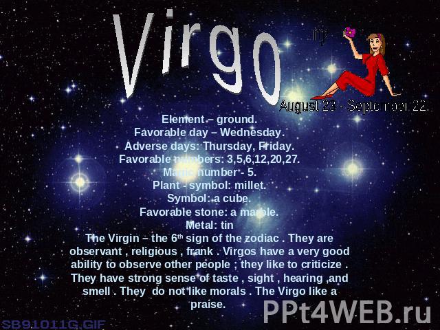 VirgoElement – ground.Favorable day – Wednesday.Adverse days: Thursday, Friday.Favorable numbers: 3,5,6,12,20,27.Magic number - 5.Plant - symbol: millet.Symbol: a cube.Favorable stone: a marble.Metal: tinThe Virgin – the 6th sign of the zodiac . The…