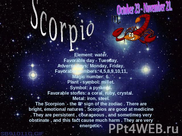 October 23 - November 21.ScorpioElement: water.Favorable day - Tuesday.Adverse days: Monday, Friday.Favorable numbers: 4,5,8,9,10,11.Magic number: 6.Plant - symbol: millet.Symbol: a pyramid.Favorable stones: a coral, ruby, crystal. Metal: iron, stee…