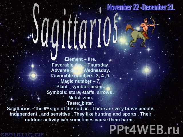 November 22 -December 21.SagittariosElement – fire.Favorable day – Thursday.Adverse day – Wednesday.Favorable numbers: 3, 4 ,9.Magic number – 7.Plant - symbol: beans.Symbols: stars, staffs, arrows .Metal: zinc.Taste: bitter.Sagittarios – the 9th sig…