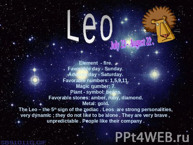 LeoJuly 23 - August 22 .Element - fire.Favorable day - Sunday.Adverse day - Saturday.Favorable numbers: 1,5,9,11.Magic number: 7.Plant - symbol: beans.Favorable stones: amber, ruby, diamond.Metal: gold.The Leo – the 5th sign of the zodiac . Leos are…