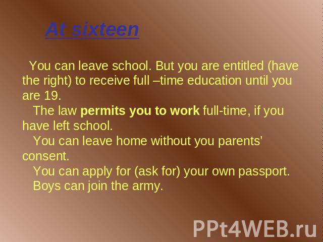 At sixteen You can leave school. But you are entitled (have the right) to receive full –time education until you are 19. The law permits you to work full-time, if you have left school. You can leave home without you parents’ consent. You can apply f…