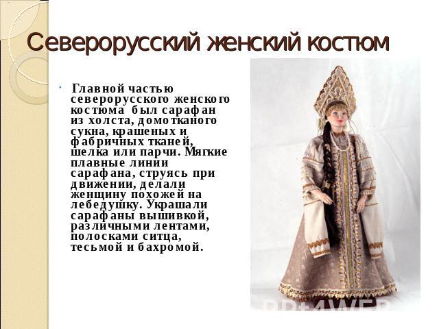 Cеверорусский женский костюм Главной частью северорусского женского костюма был сарафан из холста, домотканого сукна, крашеных и фабричных тканей, шелка или парчи. Мягкие плавные линии сарафана, струясь при движении, делали женщину похожей на лебеду…
