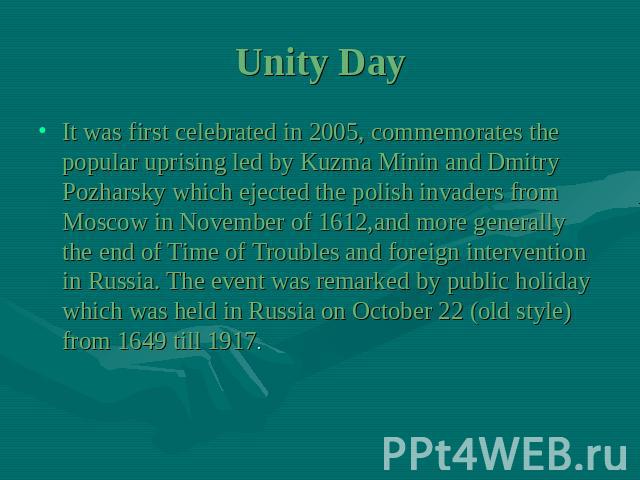Unity Day It was first celebrated in 2005, commemorates the popular uprising led by Kuzma Minin and Dmitry Pozharsky which ejected the polish invaders from Moscow in November of 1612,and more generally the end of Time of Troubles and foreign interve…