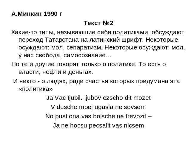 А.Минкин 1990 г Текст №2Какие-то типы, называющие себя политиками, обсуждают переход Татарстана на латинский шрифт. Некоторые осуждают: мол, сепаратизм. Некоторые осуждают: мол, у нас свобода, самосознание…Но те и другие говорят только о политике. Т…