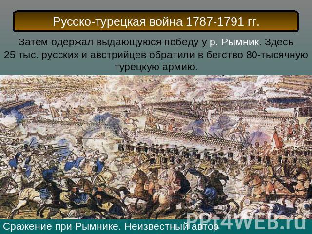 Русско-турецкая война 1787-1791 гг.Затем одержал выдающуюся победу у р. Рымник. Здесь 25 тыс. русских и австрийцев обратили в бегство 80-тысячную турецкую армию.Сражение при Рымнике. Неизвестный автор