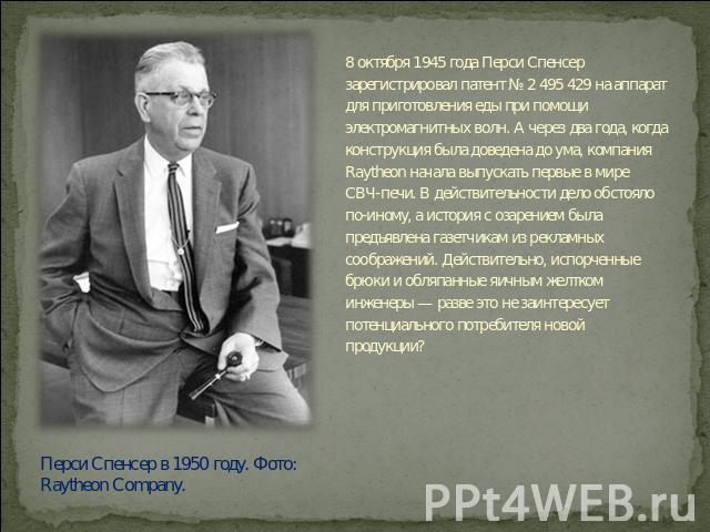 8 октября 1945 года Перси Спенсер зарегистрировал патент № 2 495 429 на аппарат для приготовления еды при помощи электромагнитных волн. А через два года, когда конструкция была доведена до ума, компания Raytheon начала выпускать первые в мире СВЧ-пе…