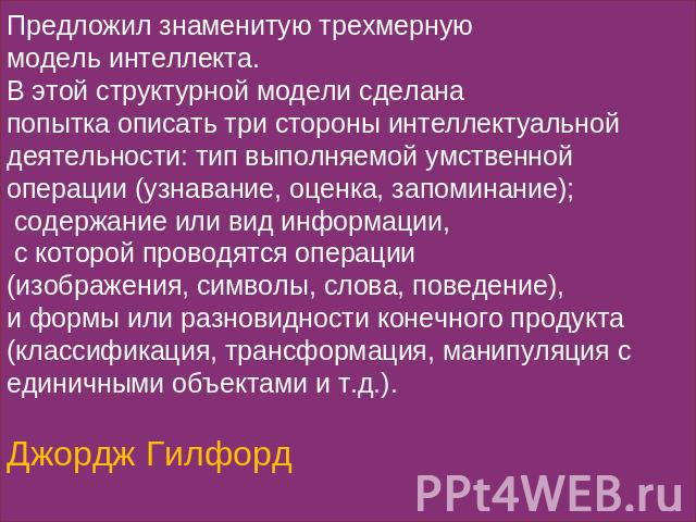 Предложил знаменитую трехмерную модель интеллекта. В этой структурной модели сделана попытка описать три стороны интеллектуальной деятельности: тип выполняемой умственной операции (узнавание, оценка, запоминание); содержание или вид информации, с ко…