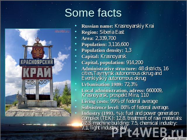 Some facts Russian name: Krasnoyarskiy KraiRegion: Siberia East Area: 2,339,700 Population: 3,116,600 Population density: 1,3 Capital: Krasnoyarsk Capital, population: 914,200 Administrative structure: 48 districts, 16 cities,Taymyrsk autonomous okr…