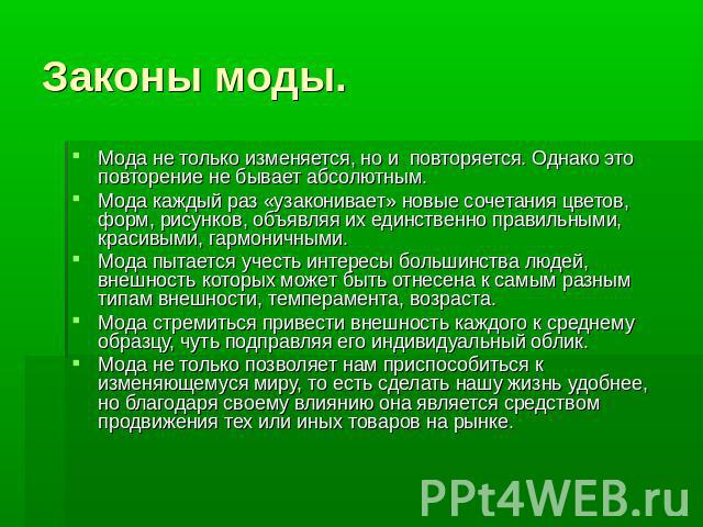 Законы моды. Мода не только изменяется, но и повторяется. Однако это повторение не бывает абсолютным.Мода каждый раз «узаконивает» новые сочетания цветов, форм, рисунков, объявляя их единственно правильными, красивыми, гармоничными.Мода пытается уче…