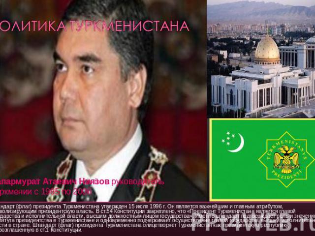 Политика Туркменистана Штандарт (флаг) президента Туркменистана утвержден 15 июля 1996 г. Он является важнейшим и главным атрибутом, символизирующим президентскую власть. В ст.54 Конституции закреплено, что «Президент Туркменистана является главой г…