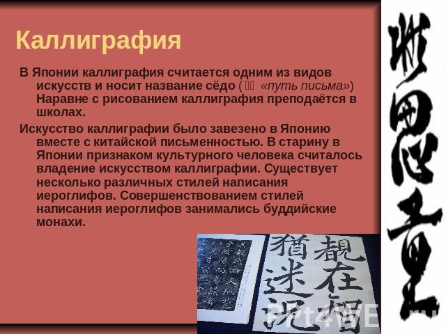 Каллиграфия В Японии каллиграфия считается одним из видов искусств и носит название сёдо (書道 «путь письма») Наравне с рисованием каллиграфия преподаётся в школах.Искусство каллиграфии было завезено в Японию вместе с китайской письменностью. В стар…