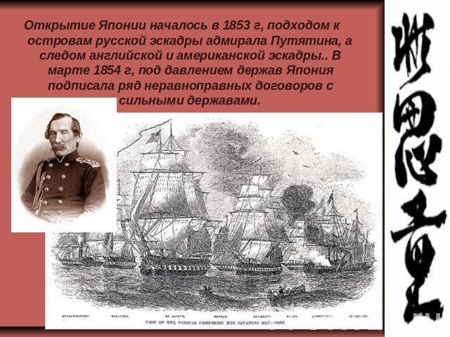 Открытие Японии началось в 1853 г, подходом к островам русской эскадры адмирала Путятина, а следом английской и американской эскадры.. В марте 1854 г, под давлением держав Япония подписала ряд неравноправных договоров с сильными державами.