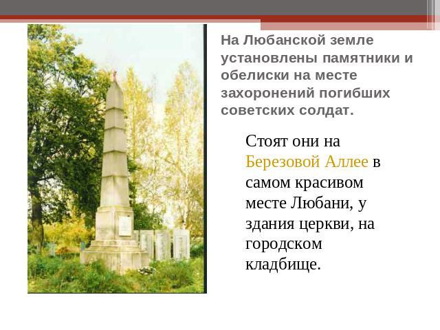 На Любанской земле установлены памятники и обелиски на месте захоронений погибших советских солдат. Стоят они на Березовой Аллее в самом красивом месте Любани, у здания церкви, на городском кладбище.