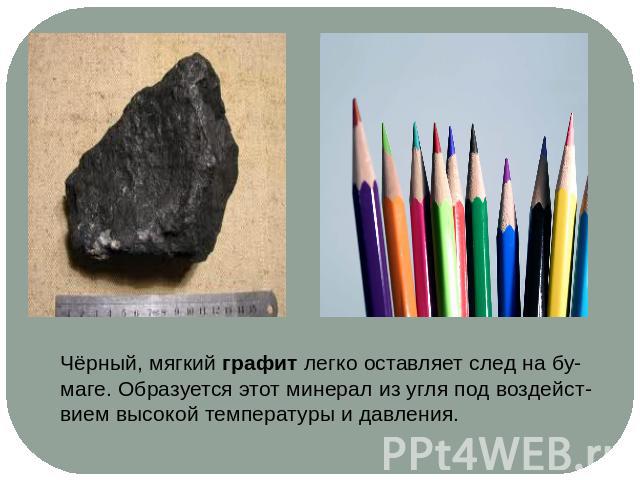 Чёрный, мягкий графит легко оставляет след на бу-маге. Образуется этот минерал из угля под воздейст-вием высокой температуры и давления.