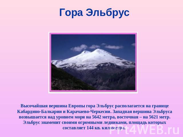 Гора Эльбрус Высочайшая вершина Европы гора Эльбрус располагается на границе Кабардино-Балкарии и Карачаево-Черкесии. Западная вершина Эльбруса возвышается над уровнем моря на 5642 метра, восточная – на 5621 метр. Эльбрус знаменит своими огромными л…