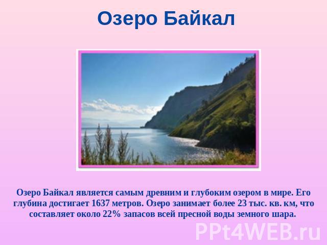 Озеро Байкал Озеро Байкал является самым древним и глубоким озером в мире. Его глубина достигает 1637 метров. Озеро занимает более 23 тыс. кв. км, что составляет около 22% запасов всей пресной воды земного шара.