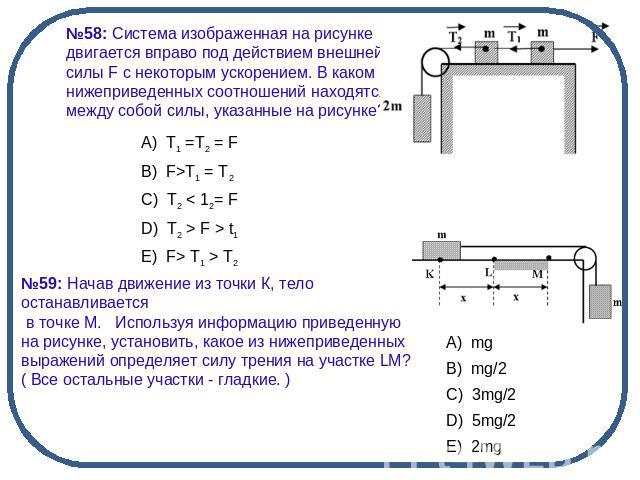 №58: Система изображенная на рисунке двигается вправо под действием внешней силы F с некоторым ускорением. В каком из нижеприведенных соотношений находятся между собой силы, указанные на рисунке?№59: Начав движение из точки К, тело останавливается в…