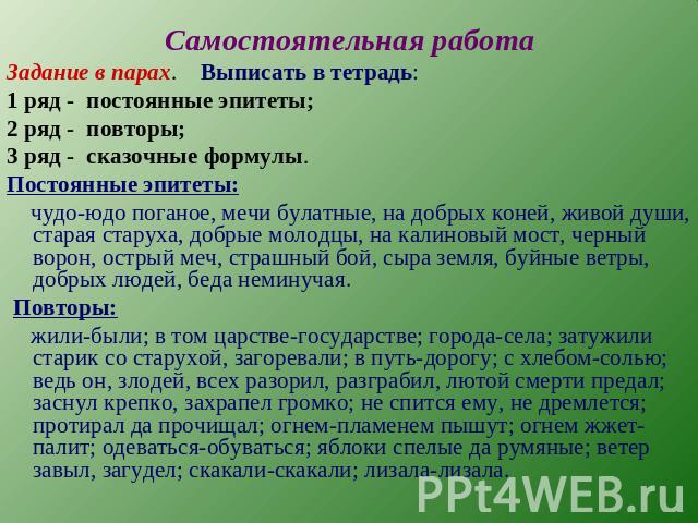 Самостоятельная работа Задание в парах. Выписать в тетрадь:1 ряд - постоянные эпитеты;2 ряд - повторы;3 ряд - сказочные формулы.Постоянные эпитеты: чудо-юдо поганое, мечи булатные, на добрых коней, живой души, старая старуха, добрые молодцы, на кали…